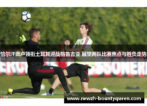 恰尔汗奥卢领衔土耳其迎战格鲁吉亚 展望两队比赛焦点与胜负走势 恰尔汗奥卢领衔土耳其迎战格鲁吉亚 展望两队比赛焦点与胜负走势