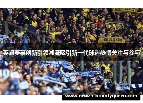 英超赛事创新引领潮流吸引新一代球迷热情关注与参与