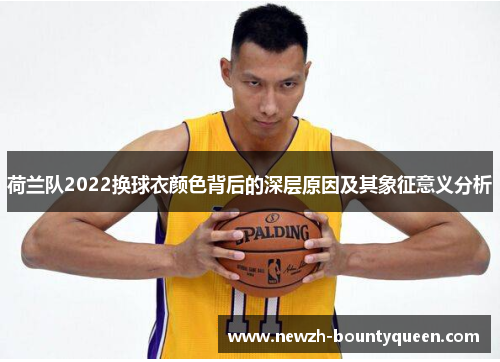 荷兰队2022换球衣颜色背后的深层原因及其象征意义分析 荷兰队2022换球衣颜色背后的深层原因及其象征意义分析