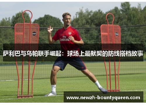 萨利巴与乌帕联手崛起：球场上最默契的防线搭档故事