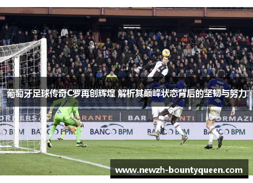葡萄牙足球传奇C罗再创辉煌 解析其巅峰状态背后的坚韧与努力