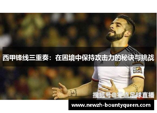 西甲锋线三重奏：在困境中保持攻击力的秘诀与挑战