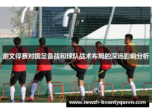 谢文停赛对国足备战和球队战术布局的深远影响分析