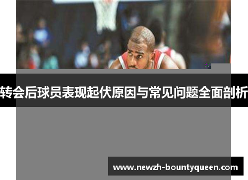 转会后球员表现起伏原因与常见问题全面剖析 转会后球员表现起伏原因与常见问题全面剖析