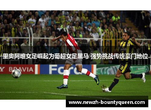 里奥阿维女足崛起为葡超女足黑马 强势挑战传统豪门地位