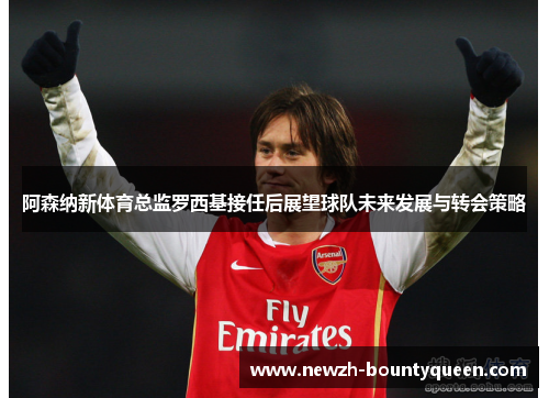 阿森纳新体育总监罗西基接任后展望球队未来发展与转会策略 阿森纳新体育总监罗西基接任后展望球队未来发展与转会策略