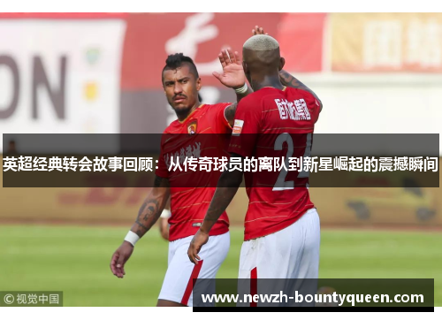 英超经典转会故事回顾:从传奇球员的离队到新星崛起的震撼瞬间 英超经典转会故事回顾:从传奇球员的离队到新星崛起的震撼瞬间