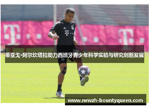 蒂亚戈·阿尔坎塔拉助力西班牙青少年科学实验与研究创新发展 蒂亚戈·阿尔坎塔拉助力西班牙青少年科学实验与研究创新发展