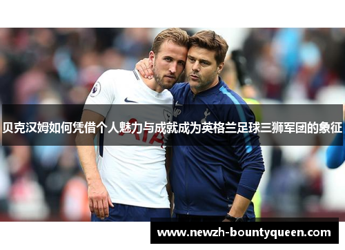 贝克汉姆如何凭借个人魅力与成就成为英格兰足球三狮军团的象征 贝克汉姆如何凭借个人魅力与成就成为英格兰足球三狮军团的象征