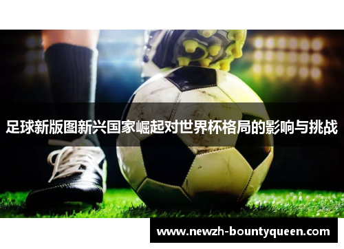 足球新版图新兴国家崛起对世界杯格局的影响与挑战 足球新版图新兴国家崛起对世界杯格局的影响与挑战