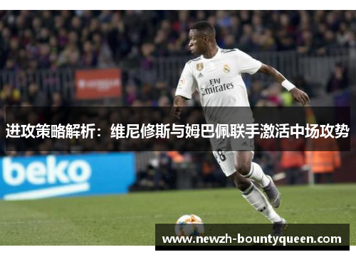 进攻策略解析：维尼修斯与姆巴佩联手激活中场攻势