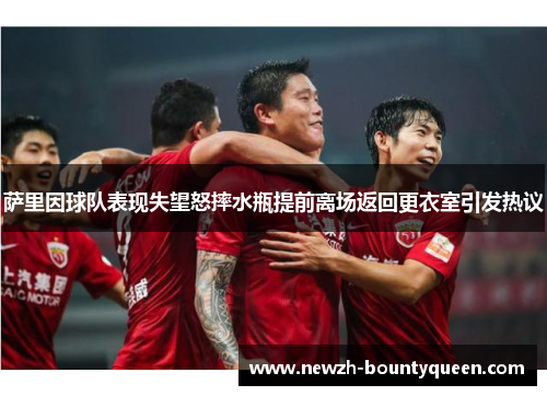 萨里因球队表现失望怒摔水瓶提前离场返回更衣室引发热议