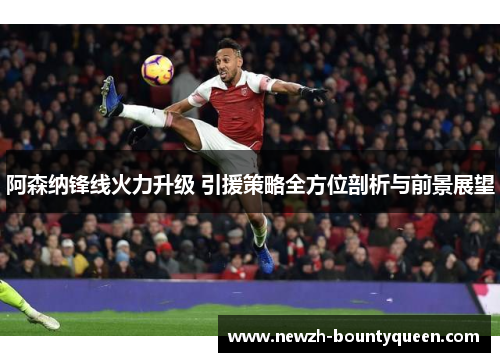 阿森纳锋线火力升级 引援策略全方位剖析与前景展望