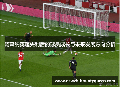 阿森纳英超失利后的球员成长与未来发展方向分析 阿森纳英超失利后的球员成长与未来发展方向分析