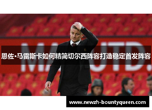 恩佐·马雷斯卡如何精简切尔西阵容打造稳定首发阵容 恩佐·马雷斯卡如何精简切尔西阵容打造稳定首发阵容